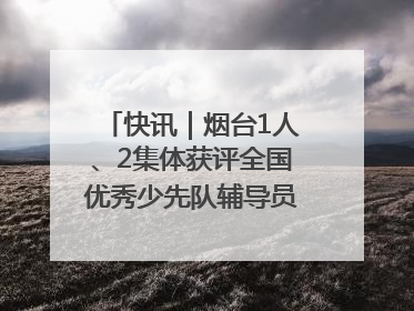 快讯｜烟台1人、2集体获评全国优秀少先队辅导员、集体荣誉称号