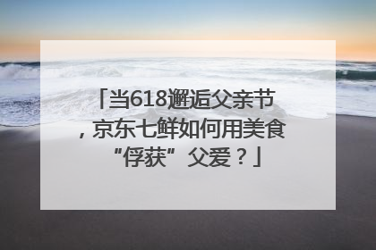 当618邂逅父亲节，京东七鲜如何用美食“俘获”父爱？