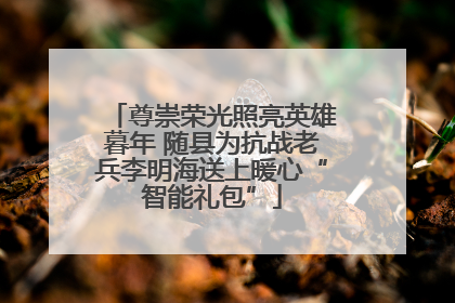尊崇荣光照亮英雄暮年 随县为抗战老兵李明海送上暖心“智能礼包”