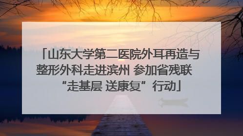 山东大学第二医院外耳再造与整形外科走进滨州 参加省残联“走基层 送康复”行动