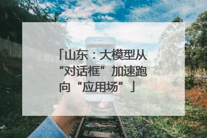山东：大模型从“对话框”加速跑向“应用场”