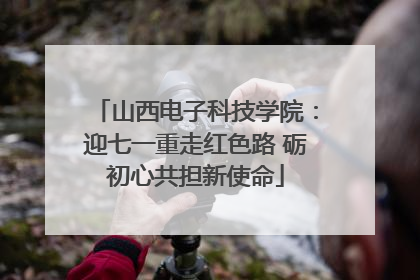 山西电子科技学院：迎七一重走红色路 砺初心共担新使命