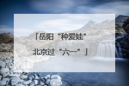 岳阳“种爱娃” 北京过“六一”