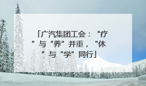 广汽集团工会：“疗”与“养”并重，“休”与“学”同行