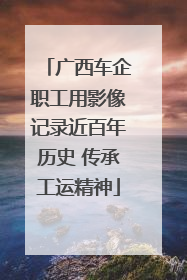 广西车企职工用影像记录近百年历史 传承工运精神