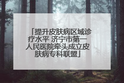 提升皮肤病区域诊疗水平 济宁市第一人民医院牵头成立皮肤病专科联盟