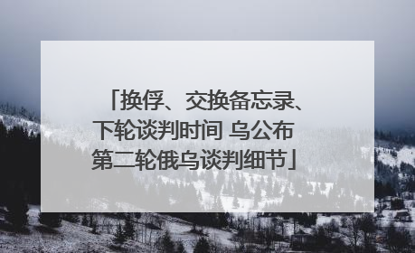 换俘、交换备忘录、下轮谈判时间 乌公布第二轮俄乌谈判细节