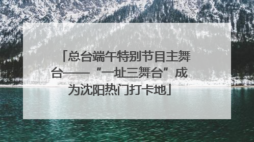 总台端午特别节目主舞台——“一址三舞台”成为沈阳热门打卡地