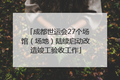 成都世运会27个场馆（场地）陆续启动改造竣工验收工作