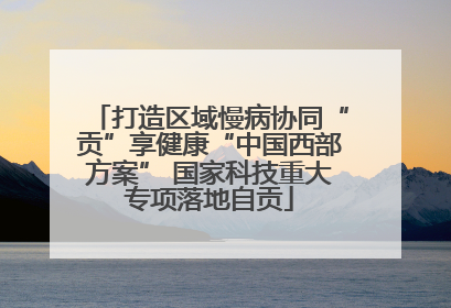 打造区域慢病协同“贡”享健康“中国西部方案” 国家科技重大专项落地自贡