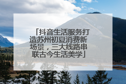 抖音生活服务打造苏州初夏消费新场景，三大线路串联古今生活美学