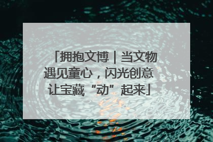 拥抱文博｜当文物遇见童心，闪光创意让宝藏“动”起来