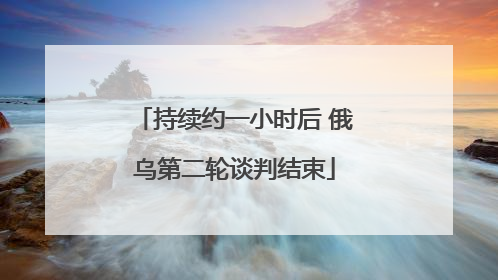 持续约一小时后 俄乌第二轮谈判结束