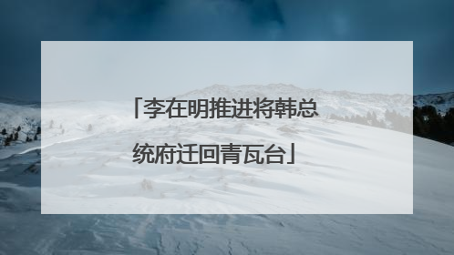 李在明推进将韩总统府迁回青瓦台