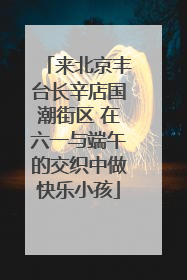 来北京丰台长辛店国潮街区 在六一与端午的交织中做快乐小孩