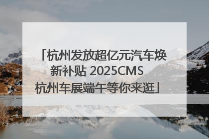 杭州发放超亿元汽车焕新补贴 2025CMS杭州车展端午等你来逛