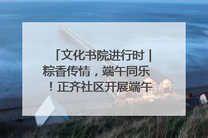 文化书院进行时｜粽香传情，端午同乐！正齐社区开展端午包粽子大赛