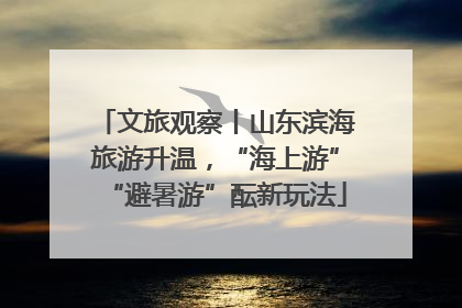 文旅观察丨山东滨海旅游升温，“海上游”“避暑游”酝新玩法