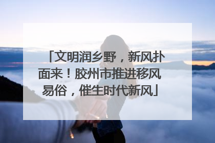 文明润乡野，新风扑面来！胶州市推进移风易俗，催生时代新风