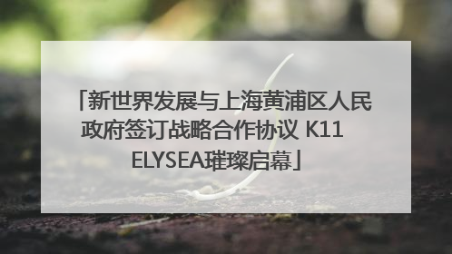 新世界发展与上海黄浦区人民政府签订战略合作协议 K11 ELYSEA璀璨启幕