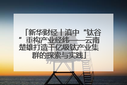 新华财经丨滇中“钛谷”重构产业经纬——云南楚雄打造千亿级钛产业集群的探索与实践