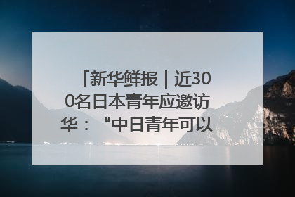 新华鲜报｜近300名日本青年应邀访华：“中日青年可以创造更好的未来”