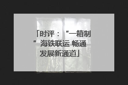 时评：“一箱制”海铁联运 畅通发展新通道