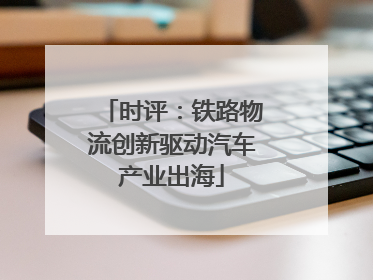 时评：铁路物流创新驱动汽车产业出海