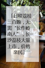 日啖荔枝三百颗，无需“长作岭南人”，长沙荔枝大量上市，价格亲民