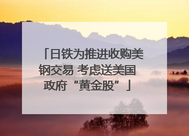 日铁为推进收购美钢交易 考虑送美国政府“黄金股”