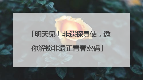 明天见！非遗探寻使，邀你解锁非遗正青春密码