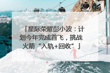 星际荣耀彭小波：计划今年完成首飞，挑战火箭“入轨+回收”