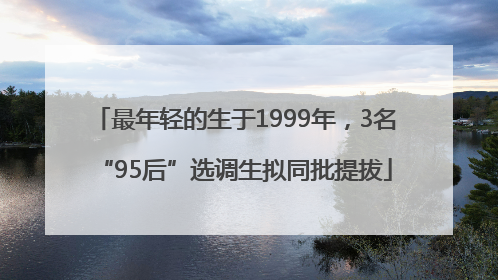 最年轻的生于1999年，3名“95后”选调生拟同批提拔
