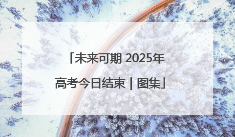 未来可期 2025年高考今日结束｜图集