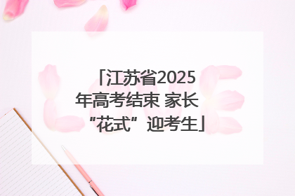 江苏省2025年高考结束 家长“花式”迎考生