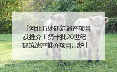 河北五处建筑遗产项目获推介！第十批20世纪建筑遗产推介项目出炉