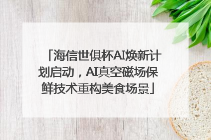 海信世俱杯AI焕新计划启动，AI真空磁场保鲜技术重构美食场景