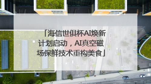 海信世俱杯AI焕新计划启动，AI真空磁场保鲜技术重构美食