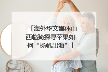 海外华文媒体山西临猗探寻苹果如何“扬帆出海”