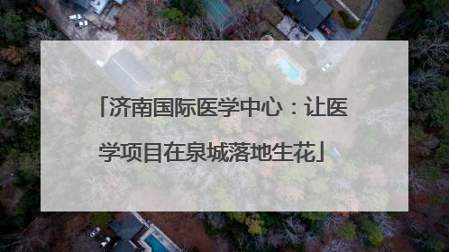 济南国际医学中心：让医学项目在泉城落地生花