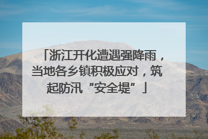 浙江开化遭遇强降雨，当地各乡镇积极应对，筑起防汛“安全堤”