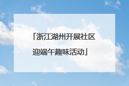 浙江湖州开展社区迎端午趣味活动