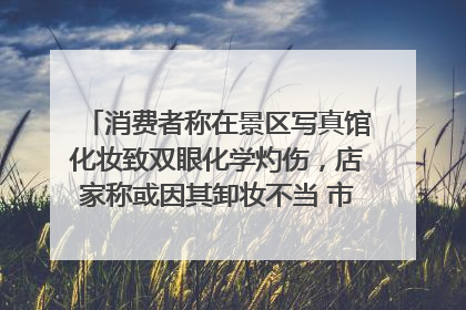 消费者称在景区写真馆化妆致双眼化学灼伤，店家称或因其卸妆不当 市场监管部门介入