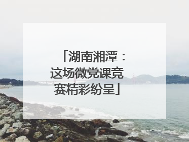湖南湘潭：这场微党课竞赛精彩纷呈