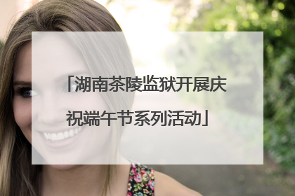 湖南茶陵监狱开展庆祝端午节系列活动