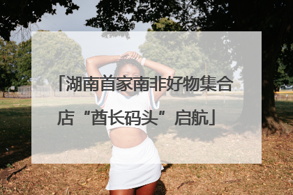 湖南首家南非好物集合店“酋长码头”启航