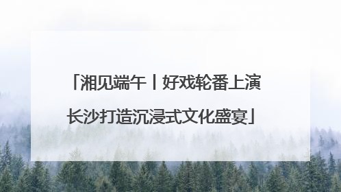 湘见端午丨好戏轮番上演 长沙打造沉浸式文化盛宴