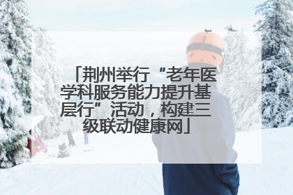 荆州举行“老年医学科服务能力提升基层行”活动，构建三级联动健康网