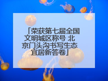 荣获第七届全国文明城区称号 北京门头沟书写生态宜居新答卷