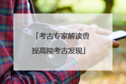 考古专家解读曹操高陵考古发现